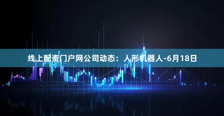 线上配资门户网公司动态：人形机器人-6月18日