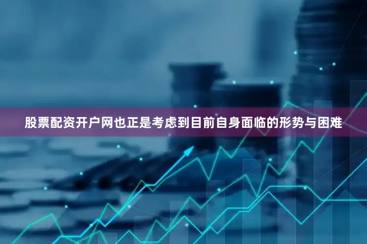 股票配资开户网也正是考虑到目前自身面临的形势与困难
