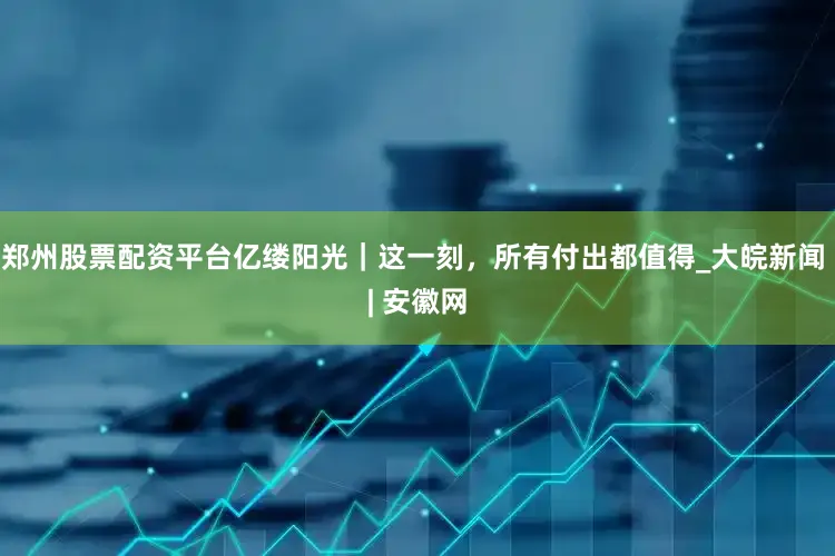 郑州股票配资平台亿缕阳光｜这一刻，所有付出都值得_大皖新闻 | 安徽网