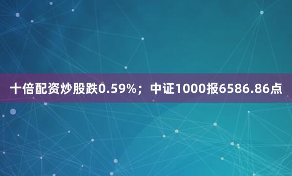 十倍配资炒股跌0.59%；中证1000报6586.86点