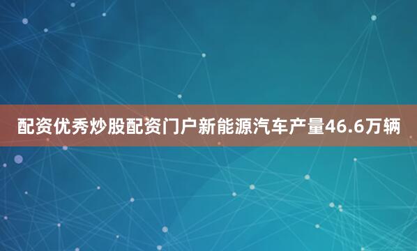 配资优秀炒股配资门户新能源汽车产量46.6万辆