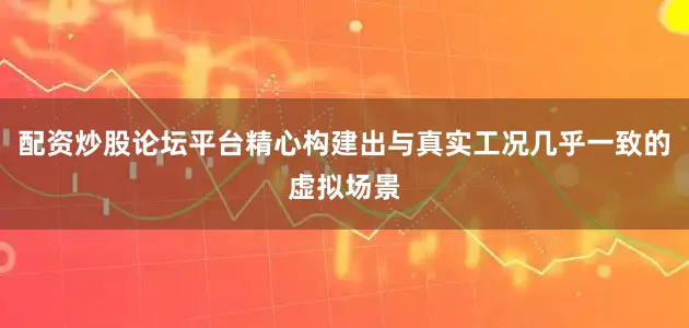 配资炒股论坛平台精心构建出与真实工况几乎一致的虚拟场景