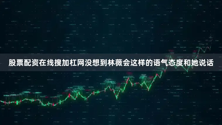 股票配资在线搜加杠网没想到林薇会这样的语气态度和她说话
