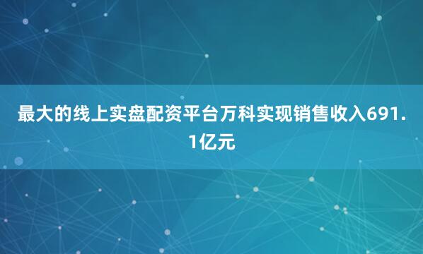 最大的线上实盘配资平台万科实现销售收入691.1亿元
