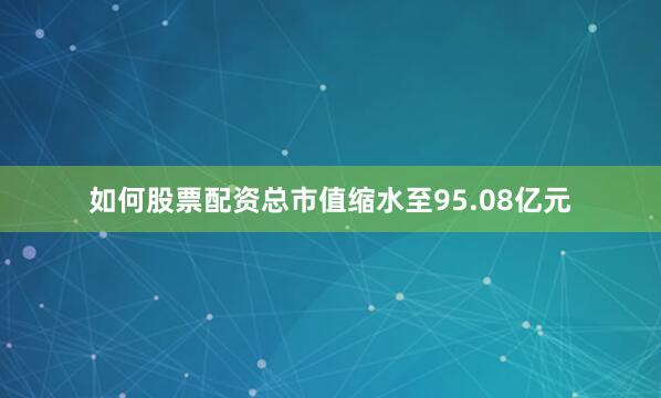 如何股票配资总市值缩水至95.08亿元