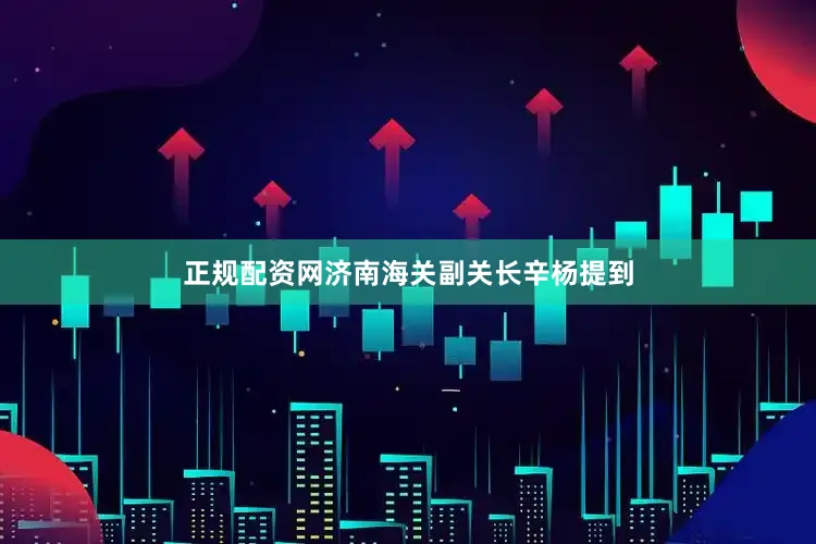 正规配资网济南海关副关长辛杨提到