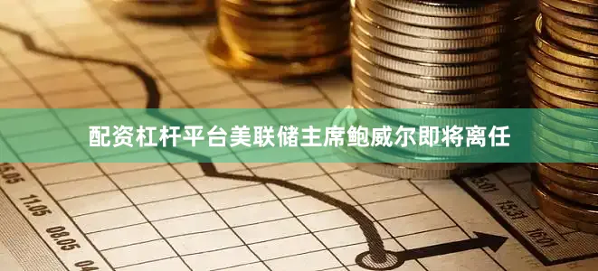 配资杠杆平台美联储主席鲍威尔即将离任