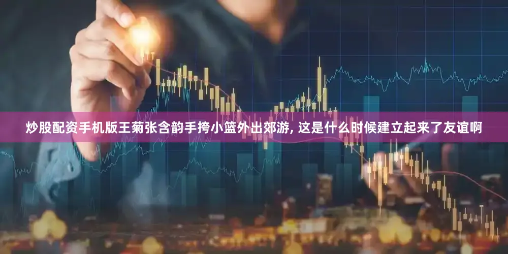 炒股配资手机版王菊张含韵手挎小篮外出郊游, 这是什么时候建立起来了友谊啊