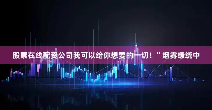 股票在线配资公司我可以给你想要的一切！”烟雾缭绕中