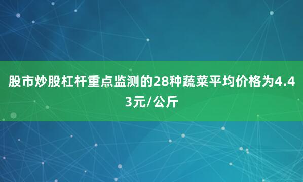 股市炒股杠杆重点监测的28种蔬菜平均价格为4.43元/公斤