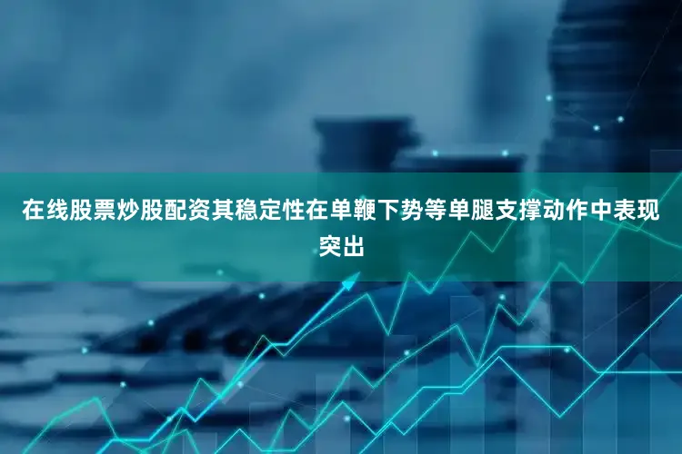 在线股票炒股配资其稳定性在单鞭下势等单腿支撑动作中表现突出