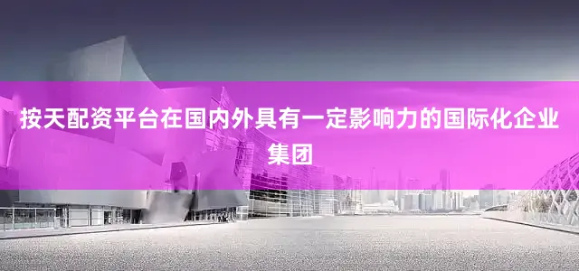按天配资平台在国内外具有一定影响力的国际化企业集团