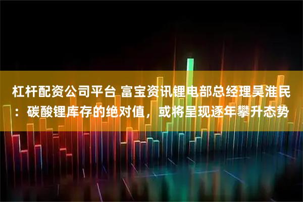 杠杆配资公司平台 富宝资讯锂电部总经理吴淮民：碳酸锂库存的绝对值，或将呈现逐年攀升态势