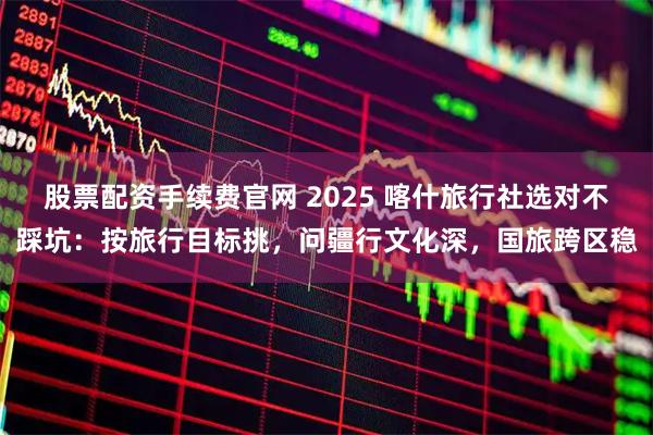 股票配资手续费官网 2025 喀什旅行社选对不踩坑：按旅行目标挑，问疆行文化深，国旅跨区稳