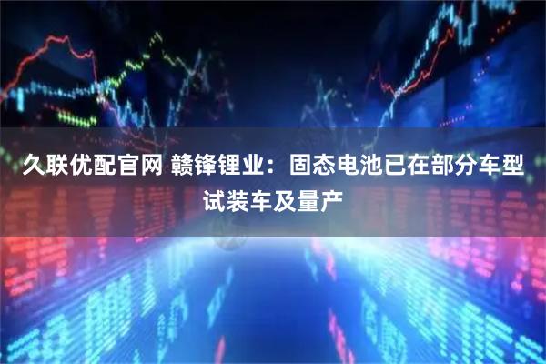 久联优配官网 赣锋锂业：固态电池已在部分车型试装车及量产