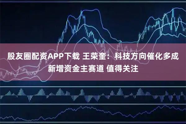 股友圈配资APP下载 王荣奎：科技方向催化多成新增资金主赛道 值得关注