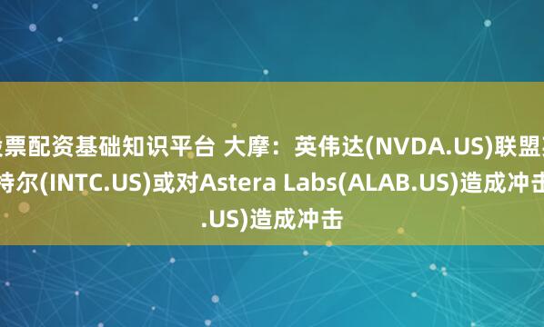 股票配资基础知识平台 大摩：英伟达(NVDA.US)联盟英特尔(INTC.US)或对Astera Labs(ALAB.US)造成冲击