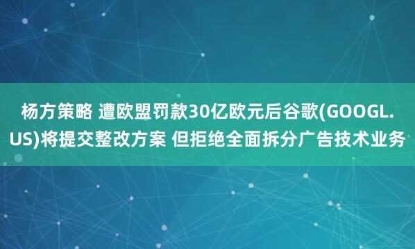 杨方策略 遭欧盟罚款30亿欧元后谷歌(GOOGL.US)将提交整改方案 但拒绝全面拆分广告技术业务
