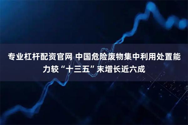 专业杠杆配资官网 中国危险废物集中利用处置能力较“十三五”末增长近六成