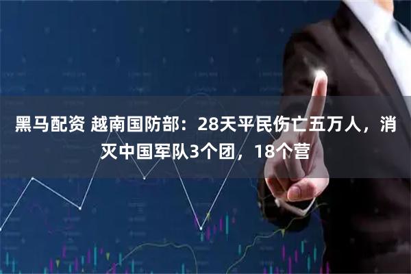 黑马配资 越南国防部：28天平民伤亡五万人，消灭中国军队3个团，18个营