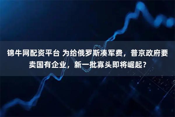 锦牛网配资平台 为给俄罗斯凑军费，普京政府要卖国有企业，新一批寡头即将崛起？