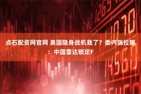点石配资网官网 美国隐身战机栽了？委内瑞拉曝：中国雷达锁定F