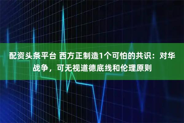 配资头条平台 西方正制造1个可怕的共识：对华战争，可无视道德底线和伦理原则