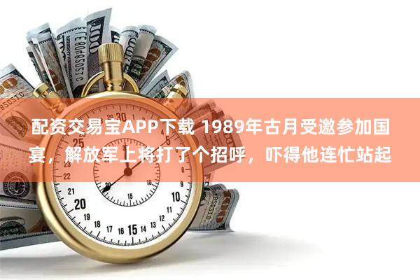 配资交易宝APP下载 1989年古月受邀参加国宴，解放军上将打了个招呼，吓得他连忙站起
