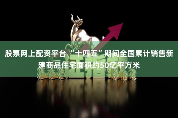 股票网上配资平台 “十四五”期间全国累计销售新建商品住宅面积约50亿平方米