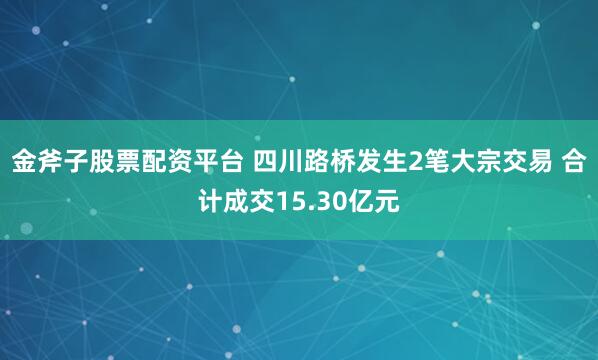 金斧子股票配资平台 四川路桥发生2笔大宗交易 合计成交15.30亿元