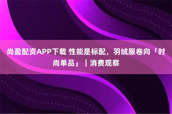 尚盈配资APP下载 性能是标配，羽绒服卷向「时尚单品」｜消费观察