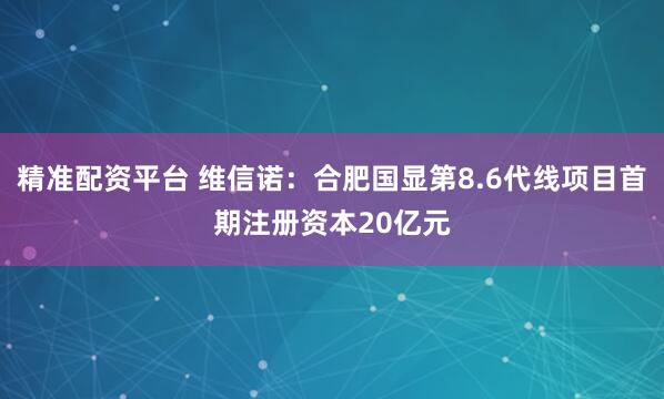 精准配资平台 维信诺：合肥国显第8.6代线项目首期注册资本20亿元
