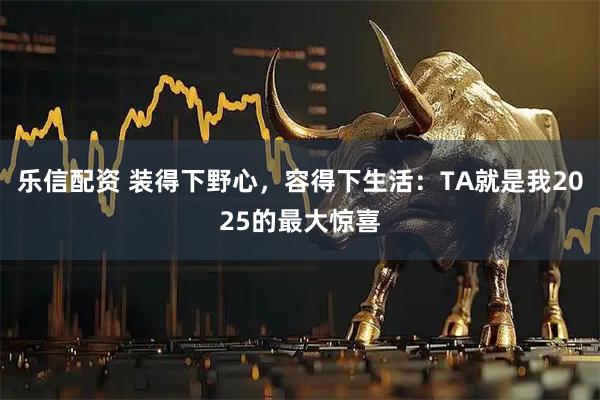 乐信配资 装得下野心，容得下生活：TA就是我2025的最大惊喜