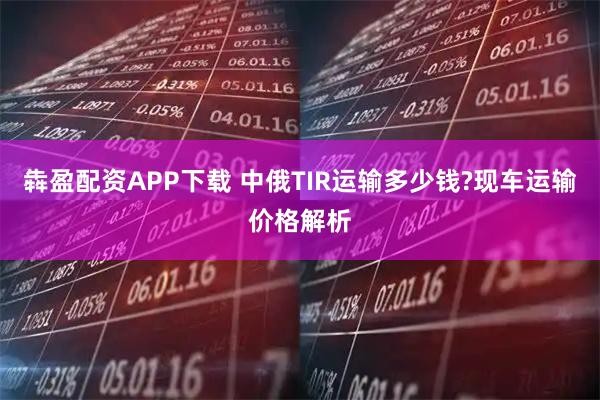 犇盈配资APP下载 中俄TIR运输多少钱?现车运输价格解析