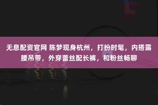 无息配资官网 陈梦现身杭州，打扮时髦，内搭露腰吊带，外穿蕾丝配长裤，和粉丝畅聊