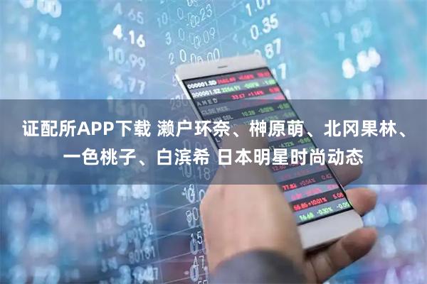 证配所APP下载 濑户环奈、榊原萌、北冈果林、一色桃子、白滨希 日本明星时尚动态