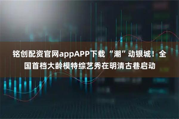 铭创配资官网appAPP下载 “潮”动银城！全国首档大龄模特综艺秀在明清古巷启动