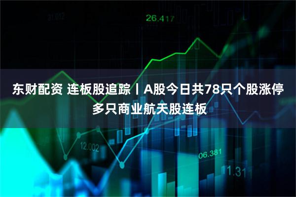 东财配资 连板股追踪丨A股今日共78只个股涨停 多只商业航天股连板
