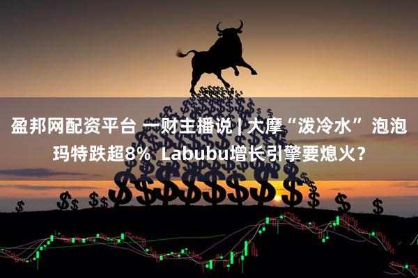 盈邦网配资平台 一财主播说 | 大摩“泼冷水” 泡泡玛特跌超8%  Labubu增长引擎要熄火？