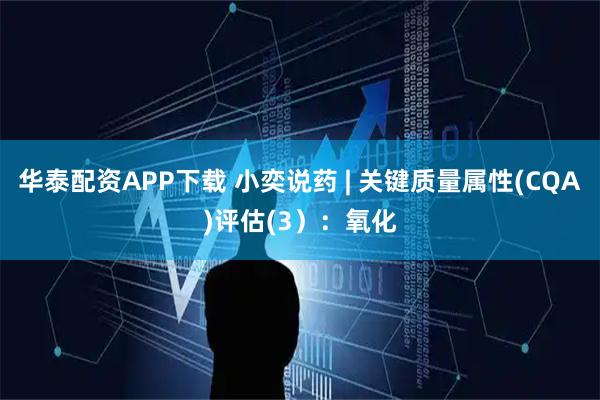 华泰配资APP下载 小奕说药 | 关键质量属性(CQA)评估(3）：氧化