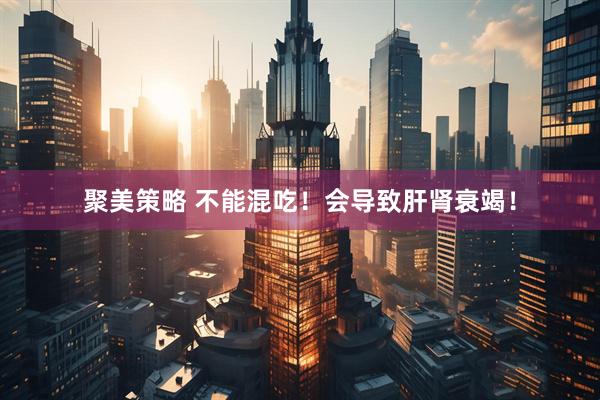 聚美策略 不能混吃！会导致肝肾衰竭！