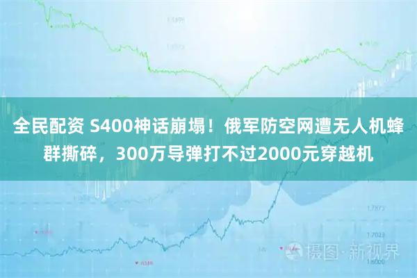 全民配资 S400神话崩塌！俄军防空网遭无人机蜂群撕碎，300万导弹打不过2000元穿越机