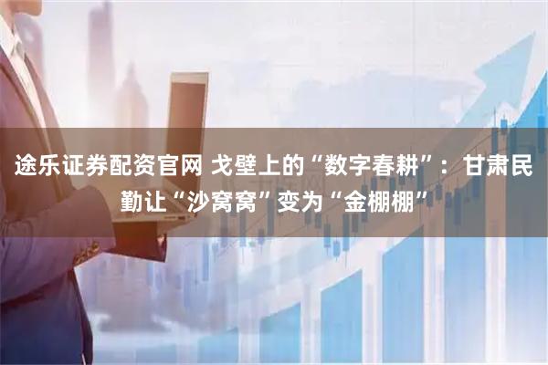 途乐证券配资官网 戈壁上的“数字春耕”：甘肃民勤让“沙窝窝”变为“金棚棚”
