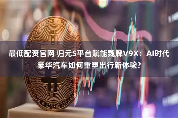 最低配资官网 归元S平台赋能魏牌V9X：AI时代豪华汽车如何重塑出行新体验?