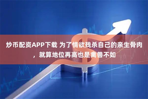 炒币配资APP下载 为了情欲残杀自己的亲生骨肉，就算地位再高也是禽兽不如