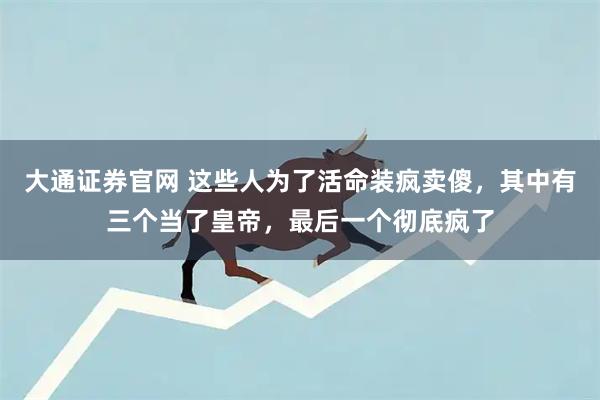 大通证券官网 这些人为了活命装疯卖傻，其中有三个当了皇帝，最后一个彻底疯了