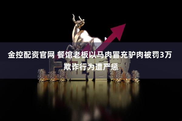 金控配资官网 餐馆老板以马肉冒充驴肉被罚3万 欺诈行为遭严惩