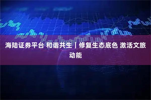 海陆证券平台 和谐共生｜修复生态底色 激活文旅动能