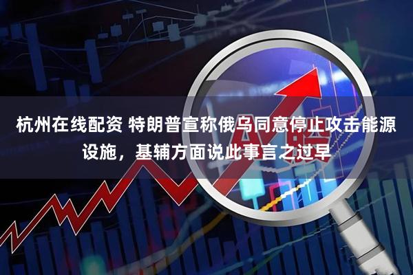 杭州在线配资 特朗普宣称俄乌同意停止攻击能源设施，基辅方面说此事言之过早