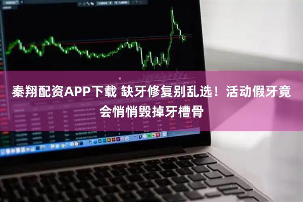 秦翔配资APP下载 缺牙修复别乱选！活动假牙竟会悄悄毁掉牙槽骨